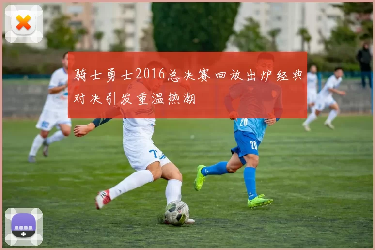 骑士勇士2016总决赛回放出炉经典对决引发重温热潮