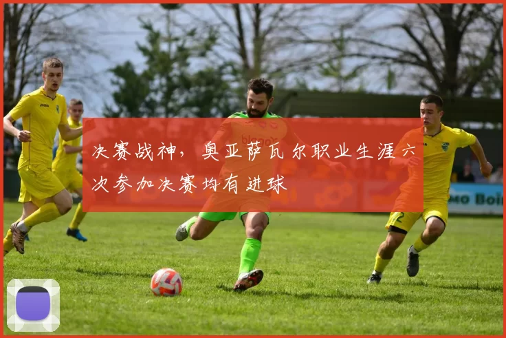 决赛战神，奥亚萨瓦尔职业生涯六次参加决赛均有进球