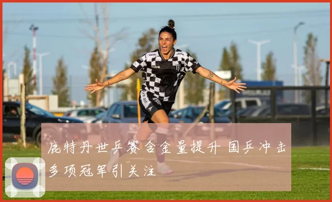 鹿特丹世乒赛含金量提升 国乒冲击多项冠军引关注