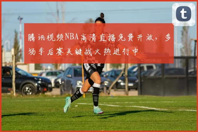 腾讯视频NBA高清直播免费开放，多场季后赛关键战火热进行中