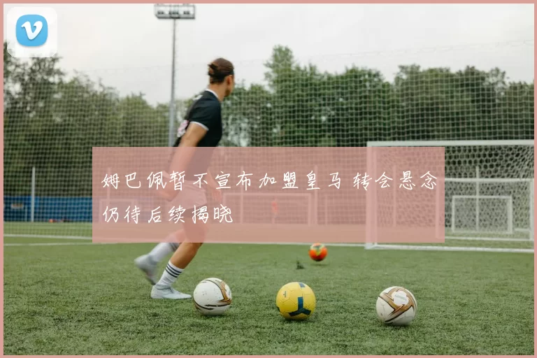 姆巴佩暂不宣布加盟皇马 转会悬念仍待后续揭晓