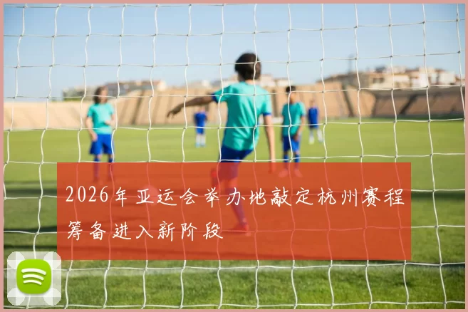 2026年亚运会举办地敲定杭州赛程筹备进入新阶段