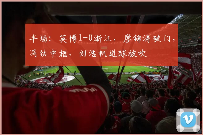 半场：英博1-0浙江，廖锦涛破门，冯劲中框，刘浩帆进球被吹