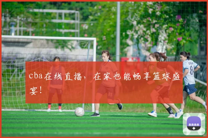cba在线直播，在家也能畅享篮球盛宴！
