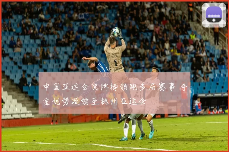 中国亚运会奖牌榜领跑多届赛事 夺金优势延续至杭州亚运会