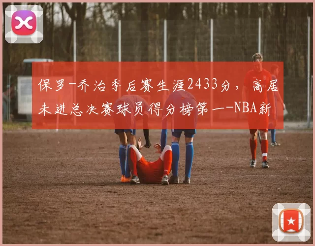 保罗-乔治季后赛生涯2433分，高居未进总决赛球员得分榜第一-NBA新闻