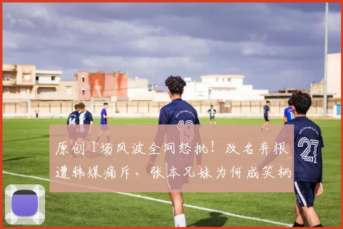 原创 1场风波全网怒批！改名弃根遭韩媒痛斥，张本兄妹为何成笑柄？