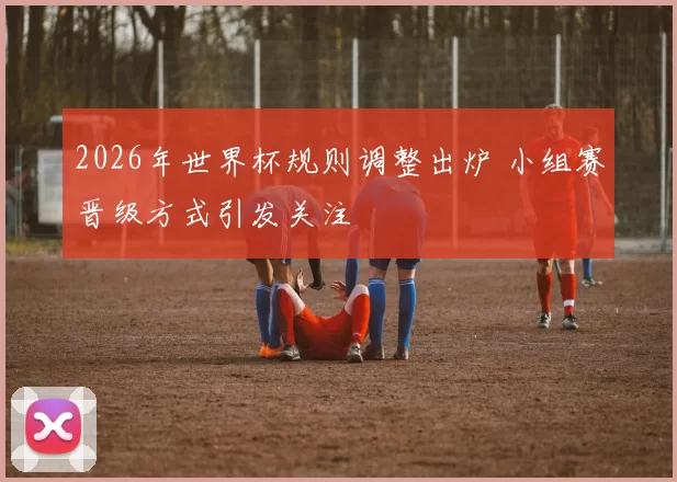 2026年世界杯规则调整出炉 小组赛晋级方式引发关注