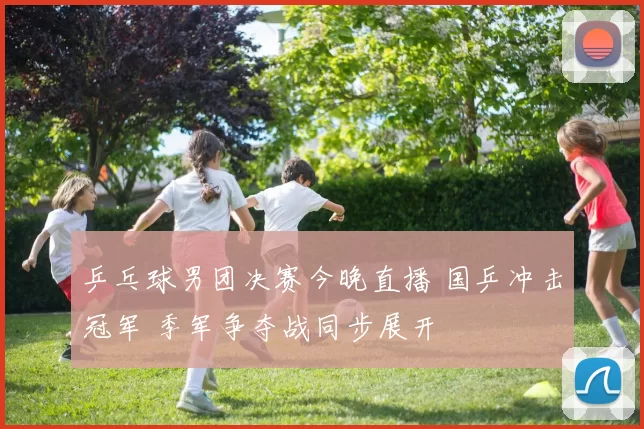 乒乓球男团决赛今晚直播 国乒冲击冠军 季军争夺战同步展开