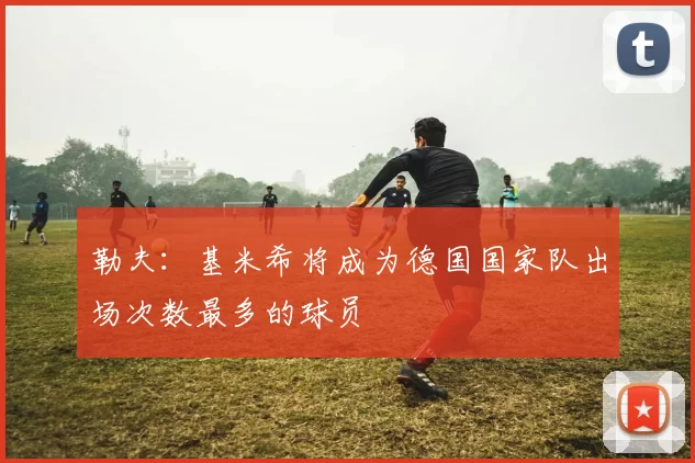 勒夫：基米希将成为德国国家队出场次数最多的球员