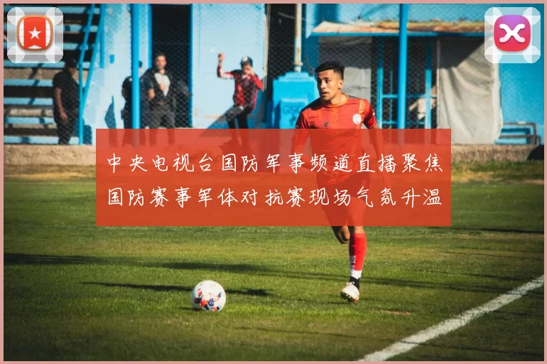 中央电视台国防军事频道直播聚焦国防赛事军体对抗赛现场气氛升温