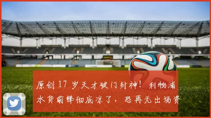 原创 17 岁天才破门封神！利物浦水货前锋彻底凉了，恐再无出场资格