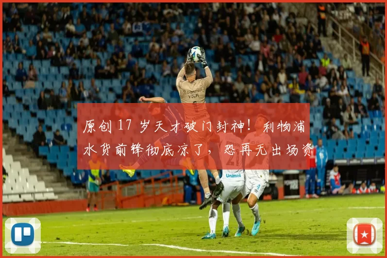 原创 17 岁天才破门封神！利物浦水货前锋彻底凉了，恐再无出场资格