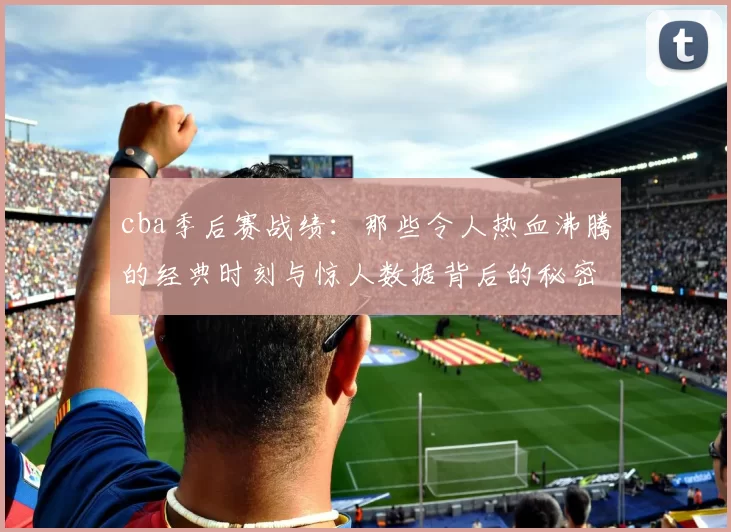 cba季后赛战绩：那些令人热血沸腾的经典时刻与惊人数据背后的秘密
