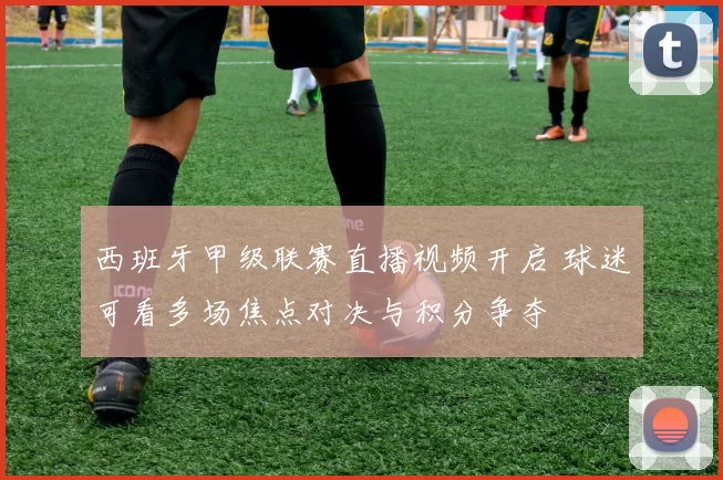 西班牙甲级联赛直播视频开启 球迷可看多场焦点对决与积分争夺