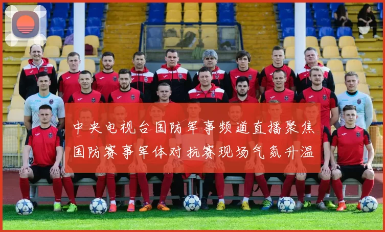 中央电视台国防军事频道直播聚焦国防赛事军体对抗赛现场气氛升温