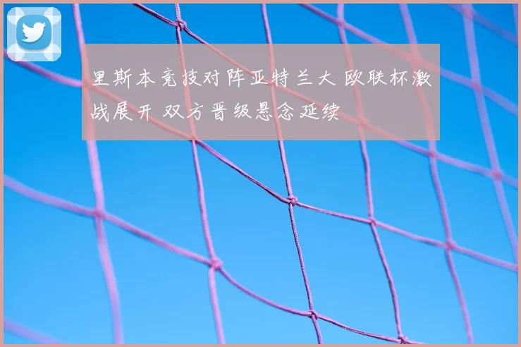 里斯本竞技对阵亚特兰大 欧联杯激战展开 双方晋级悬念延续