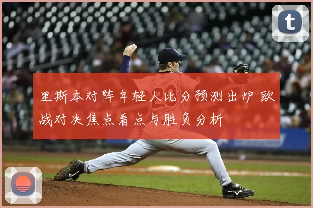 里斯本对阵年轻人比分预测出炉 欧战对决焦点看点与胜负分析