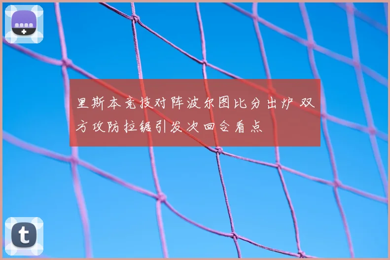 里斯本竞技对阵波尔图比分出炉 双方攻防拉锯引发次回合看点